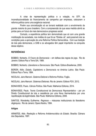 A OAB e a Reforma Política Democrática
81
A crise de representação política e a votação, no STF, da
inconstitucionalidade do financiamento de campanha por empresas, colocaram a
reforma política como uma exigência nacional.
Porém sua concretização só se tornará realidade com o envolvimento da
grande maioria do povo brasileiro. Com a compreensão de que essa medida abrirá as
portas para um futuro de mais democracia e progresso social.
Contudo, a experiência política tem demonstrado que só com uma grande
mobilização da sociedade, nos moldes do que foi as “Diretas Já”, será possível criar as
condições para a aprovação de uma Reforma Política Democrática. Com sua tradição
de luta pela democracia, a OAB e os advogados têm papel importante na conquista
desse objetivo.
REFERÊNCIAS
BOBBIO, Norberto. O Futuro da Democracia – em defesa das regras do jogo. Rio de
Janeiro: Editora Paz e Terra S/A, 1989.
BOBBIO, Norberto. Liberalismo e Democracia. São Paulo: Editora Brasiliense, 2000.
BORON, Atílio. Estado, Capitalismo e Democracia na América Latina. São Paulo:
Editora Paz e Terra, 1994.
NICOLAU, Jairo Marconi. Sistema Eleitoral e Reforma Política. Foglio.
NICOLAU, Jairo Marconi. Sistemas Eleitorais. Rio de Janeiro: Editora FGV, 2012.
BONAVIDES, Paulo. Ciência Política. São Paulo: Malheiros Editores, 2014.
BONAVIDES, Paulo. Teoria Constitucional da Democracia Representativa – por um
Direito Constitucional de luta e resistência por uma Nova Hermenêutica por uma
repolitização da legitimidade. São Paulo: Malheiros Editores, 2008.
SANTOS, Wanderley Guilherme. Regresso – máscaras institucionais do liberalismo
oligárquico. Rio de Janeiro: Opera Nostra, 1994.
Artigos
ARANTES, Aldo. Reeleição e Reforma Antidemocrática do Estado. Brasília: Câmara
dos Deputados, 1997.
 