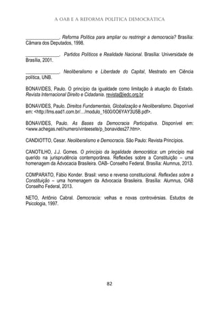 A OAB e a Reforma Política Democrática
82
______________. Reforma Política para ampliar ou restringir a democracia? Brasília:
Câmara dos Deputados, 1998.
______________. Partidos Políticos e Realidade Nacional. Brasília: Universidade de
Brasília, 2001.
______________. Neoliberalismo e Liberdade do Capital, Mestrado em Ciência
política, UNB.
BONAVIDES, Paulo. O princípio da igualdade como limitação à atuação do Estado.
Revista Internacional Direito e Cidadania. revista@iedc.org.br
BONAVIDES, Paulo. Direitos Fundamentais, Globalização e Neoliberalismo. Disponível
em: <http://lms.ead1.com.br/…/modulo_1600/0O6YAY3U5B.pdf>.
BONAVIDES, Paulo. As Bases da Democracia Participativa. Disponível em:
<www.achegas.net/numero/vinteesete/p_bonavides27.htm>.
CANDIOTTO, Cesar. Neoliberalismo e Democracia. São Paulo: Revista Princípios.
CANOTILHO, J.J. Gomes. O princípio da legalidade democrática: um princípio mal
querido na jurisprudência contemporânea. Reflexões sobre a Constituição – uma
homenagem da Advocacia Brasileira. OAB- Conselho Federal. Brasília: Alumnus, 2013.
COMPARATO, Fábio Konder. Brasil: verso e reverso constitucional. Reflexões sobre a
Constituição – uma homenagem da Advocacia Brasileira. Brasília: Alumnus, OAB
Conselho Federal, 2013.
NETO, Antônio Cabral. Democracia: velhas e novas controvérsias. Estudos de
Psicologia, 1997.
 