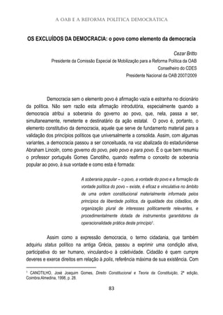 A OAB e a Reforma Política Democrática
83
OS EXCLUÍDOS DA DEMOCRACIA: o povo como elemento da democracia
Cezar Britto
Presidente da Comissão Especial de Mobilização para a Reforma Política da OAB
Conselheiro do CDES
Presidente Nacional da OAB 2007/2009
Democracia sem o elemento povo é afirmação vazia e estranha no dicionário
da política. Não sem razão esta afirmação introdutória, especialmente quando a
democracia atribui a soberania do governo ao povo, que, nela, passa a ser,
simultaneamente, remetente e destinatário da ação estatal. O povo é, portanto, o
elemento constitutivo da democracia, aquele que serve de fundamento material para a
validação dos princípios políticos que universalmente a consolida. Assim, com algumas
variantes, a democracia passou a ser conceituada, na voz abalizada do estadunidense
Abraham Lincoln, como governo do povo, pelo povo e para povo. É o que bem resumiu
o professor português Gomes Canotilho, quando reafirma o conceito de soberania
popular ao povo, à sua vontade e como esta é formada:
A soberania popular – o povo, a vontade do povo e a formação da
vontade política do povo – existe, é eficaz e vinculativa no âmbito
de uma ordem constitucional materialmente informada pelos
princípios da liberdade política, da igualdade dos cidadãos, de
organização plural de interesses politicamente relevantes, e
procedimentalmente dotada de instrumentos garantidores da
operacionalidade prática deste princípio1.
Assim como a expressão democracia, o termo cidadania, que também
adquiriu status político na antiga Grécia, passou a exprimir uma condição ativa,
participativa do ser humano, vinculando-o à coletividade. Cidadão é quem cumpre
deveres e exerce direitos em relação à polis, referência máxima de sua existência. Com
1 CANOTILHO, José Joaquim Gomes, Direito Constitucional e Teoria da Constituição, 2ª edição,
Coimbra:Almedina, 1998, p. 28.
 