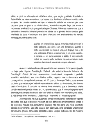 A OAB e a Reforma Política Democrática
84
efeito, a partir da afirmação da cidadania ativa, que exigia igualdade, liberdade e
fraternidade, as palavras contidas nos brados dos iluministas abalaram a aristocracia
europeia. Ao clássico conceito de que a soberania poderia ser exercida por uma
pequena parte do povo - por direito divino, econômico ou pela força das armas -
retomou-se a velha fórmula protagonizada por Clístenes. Voltou-se a demonstrar que a
verdadeira soberania somente poderia ser válida se o governo fosse formado pela
totalidade do povo. Concepção esta bem sintetizada nos ensinamentos do francês
Montesquieu, como agora se lê:
Quando, em uma república, o povo, formando um só corpo, tem o
poder soberano, isso vem a ser uma democracia. Quando o
poder soberano está nas mãos de uma parte do povo, trata-se de
uma aristocracia. O povo, na democracia, é, em certos aspectos,
o monarca, e, em outros aspectos, o súdito. O povo somente
poderá ser monarca pelos sufrágios, os quais constituem suas
vontades. A vontade do soberano é o próprio soberano2.
A democracia brasileira está agasalhada com a certeza do tempo conjugado
no hoje pela vigente Constituição Federal, não coincidentemente batizada de
Constituição Cidadã. O novo ordenamento constitucional, revogando o período
autoritário centralizado em uma ditadura militar, registrou que a democracia está
consagrada no parágrafo único do seu art. 1º, quando firma que Todo o poder emana
do povo, que o exerce por meio de representantes eleitos ou diretamente, nos termos
desta Constituição. E concluiu, na mesma linha afirmativa, que a democracia direta
também está configurada no seu art. 14, quando atesta que A soberania popular será
exercida pelo sufrágio universal e pelo voto direto e secreto, com valor igual para todos,
e, nos termos da lei, mediante: I - plebiscito; II - referendo; III - iniciativa popular.
A democracia, na atual quadra do tempo constitucional, pretende ser o ponto
de partida para que os cidadãos resolvam as suas demandas em ambiente de justiça e
de concórdia. Através dela, consultar os cidadãos não mais seria uma mera faculdade
política do governante. Este ato passa a ser, sobretudo, uma obrigação fundamental
para situar o grau de democracia aplicado no país. Eleição, plebiscito, leis de iniciativa
2 MONTESQUIEU, De l’Esprit des Lois, Livro segundo, 1748, p. 23.
 
