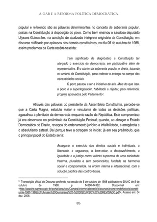 A OAB e a Reforma Política Democrática
85
popular e referendo são as palavras determinantes no conceito de soberania popular,
postas na Constituição à disposição do povo. Como bem ensinou o saudoso deputado
Ulysses Guimarães, na condição de abalizado intérprete originário da Constituição, em
discurso ratificado por aplausos dos demais constituintes, no dia 05 de outubro de 1988,
assim proclamou da Carta recém-nascida:
Tem significado de diagnóstico a Constituição ter
alargado o exercício da democracia, em participativa além de
representativa. É o clarim da soberania popular e direta, tocando
no umbral da Constituição, para ordenar o avanço no campo das
necessidades sociais.
O povo passou a ter a iniciativa de leis. Mais do que isso,
o povo é o superlegislador, habilitado a rejeitar, pelo referendo,
projetos aprovados pelo Parlamento3.
Através das palavras do presidente da Assembleia Constituinte, percebe-se
que a Carta Magna, estatuto maior e vinculante de todas as decisões políticas,
agasalhou a plenitude da democracia enquanto razão da República. Este compromisso
já era observado no preâmbulo da Constituição Federal, quando, ao abraçar o Estado
Democrático de Direito, revogou do ordenamento jurídico a infalibilidade, a arrogância e
o absolutismo estatal. Daí porque teve a coragem de iniciar, já em seu preâmbulo, que
o principal papel do Estado seria:
Assegurar o exercício dos direitos sociais e individuais, a
liberdade, a segurança, o bem-estar, o desenvolvimento, a
igualdade e a justiça como valores supremos de uma sociedade
fraterna, pluralista e sem preconceitos, fundada na harmonia
social e comprometida, na ordem interna e internacional, com a
solução pacífica das controvérsias.
3 Transcrição oficial do Discurso proferido na sessão de 5 de outubro de 1988 publicado no DANC de 5 de
outubro de 1988, p. 14380-14382. Disponível em:
<http://apache.camara.gov.br/portal/arquivos/Camara/internet/plenario/discursos/escrevendohistoria/constit
uinte-1987-1988/pdf/Ulysses%20Guimaraes%20-%20DISCURSO%20%20REVISADO.pdf>. Acesso em: 04
dez. 2008.
 