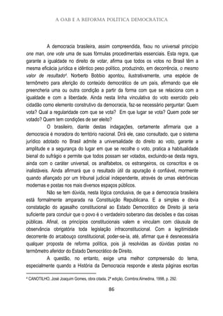 A OAB e a Reforma Política Democrática
86
A democracia brasileira, assim compreendida, fixou no universal princípio
one man, one vote uma de suas fórmulas procedimentais essenciais. Esta regra, que
garante a igualdade no direito de votar, afirma que todos os votos no Brasil têm a
mesma eficácia jurídica e idêntico peso político, produzindo, em decorrência, o mesmo
valor de resultado4. Norberto Bobbio apontou, ilustrativamente, uma espécie de
termômetro para aferição do conteúdo democrático de um país, afirmando que ele
preencheria uma ou outra condição a partir da forma com que se relaciona com a
igualdade e com a liberdade. Ainda nesta linha vinculativa do voto exercido pelo
cidadão como elemento construtivo da democracia, faz-se necessário perguntar: Quem
vota? Qual a regularidade com que se vota? Em que lugar se vota? Quem pode ser
votado? Quem tem condições de ser eleito?
O brasileiro, diante destas indagações, certamente afirmaria que a
democracia é moradora do território nacional. Dirá ele, caso consultado, que o sistema
jurídico adotado no Brasil admite a universalidade do direito ao voto, garante a
amplitude e a segurança do lugar em que se recolhe o voto, pratica a habitualidade
bienal do sufrágio e permite que todos possam ser votados, excluindo-se desta regra,
ainda com o caráter universal, os analfabetos, os estrangeiros, os conscritos e os
inalistáveis. Ainda afirmará que o resultado útil da apuração é confiável, mormente
quando afiançado por um tribunal judicial independente, através de urnas eletrônicas
modernas e postas nos mais diversos espaços públicos.
Não se tem dúvida, nesta lógica conclusiva, de que a democracia brasileira
está formalmente amparada na Constituição Republicana. E a simples e óbvia
constatação do agasalho constitucional ao Estado Democrático de Direito já seria
suficiente para concluir que o povo é o verdadeiro soberano das decisões e das coisas
públicas. Afinal, os princípios constitucionais valem e vinculam com cláusula de
observância obrigatória toda legislação infraconstitucional. Com a legitimidade
decorrente do arcabouço constitucional, poder-se-ia, até, afirmar que é desnecessária
qualquer proposta de reforma política, pois já resolvidas as dúvidas postas no
termômetro aferidor do Estado Democrático de Direito.
A questão, no entanto, exige uma melhor compreensão do tema,
especialmente quando a História da Democracia responde e atesta páginas escritas
4 CANOTILHO, José Joaquim Gomes, obra citada, 2ª edição, Coimbra:Almedina, 1998, p. 292.
 