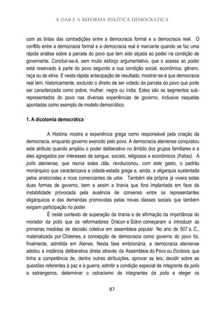 A OAB e a Reforma Política Democrática
87
com as tintas das contradições entre a democracia formal e a democracia real. O
conflito entre a democracia formal e a democracia real é marcante quando se faz uma
rápida análise sobre a parcela do povo que tem sido alçada ao poder na condição de
governante. Concluir-se-á, sem muito esforço argumentativo, que o acesso ao poder
está reservado à parte do povo segundo a sua condição social, econômica, gênero,
raça ou de etnia. E nesta rápida antecipação de resultado, mostrar-se-á que democracia
real tem, historicamente, excluído o direito de ser votado da parcela do povo que pode
ser caracterizada como pobre, mulher, negra ou índia. Estes são os segmentos sub-
representados do povo nas diversas experiências de governo, inclusive naquelas
apontadas como exemplo de modelo democrático.
1. A dicotomia democrática
A História mostra a experiência grega como responsável pela criação da
democracia, enquanto governo exercido pelo povo. A democracia ateniense conquistou
este atributo quando ampliou o poder deliberativo no âmbito dos grupos familiares e a
eles agregados por interesses de sangue, sociais, religiosos e econômicos (fratias). A
polis ateniense, que reunia estes clãs, revolucionou, com este gesto, o padrão
monárquico que caracterizava a cidade-estado grega e, ainda, a oligarquia sustentada
pelos aristocratas e ricos comerciantes da urbe. Também ela própria já vivera estas
duas formas de governo, bem a assim a tirania que fora implantada em face da
instabilidade provocada pela ausência de consenso entre os representantes
oligárquicos e das demandas promovidas pelas novas classes sociais que também
exigiam participação no poder.
É neste contexto de superação da tirania e de afirmação da importância do
morador da polis que os reformadores Drácon e Sólon começaram a introduzir as
primeiras medidas de decisão coletiva em assembleia popular. No ano de 507 a. C.,
materializada por Clístenes, a concepção de democracia como governo do povo foi,
finalmente, admitida em Atenas. Nesta fase embrionária, a democracia ateniense
adotou a instância deliberativa direta através da Assembleia do Povo ou Ecclesia, que
tinha a competência de, dentre outras atribuições, aprovar as leis, decidir sobre as
questões referentes à paz e à guerra; admitir a condição especial de integrante da polis
a estrangeiros, determinar o ostracismo de integrantes da polis e eleger os
 
