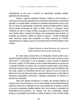 A OAB e a Reforma Política Democrática
88
representantes do povo para o exercício de determinadas atividades públicas,
geralmente não remuneradas.
Admitia a originária experiência ateniense, também de forma pioneira, a
convivência da democracia participativa com a democracia representativa, esta exercida
pela Bulé, um conselho eleito e composto por quinhentos representantes do povo e dos
clãs. No campo da representação a democracia ateniense também admitia o Heliéia,
tribunal popular encarregado de julgar os delitos comuns e o Areópago, tribunal
constituído por todos os antigos arcontes, que julgava os crimes religiosos e de morte.
Eram também eleitos: o Epístata dos Pritanes como representante maior da Bulé e os
estrategos, que chefiavam a defesa da cidade e as guerras. A melhor conceituação
desta democracia grega está configurada na síntese externada por Perícles,
responsável por seu apogeu, quando em seu famoso discurso fúnebre (Epitáfio), assim
a definiu:
O Regime Ateniense se chama Democracia, pois o governo do
Estado não está nas mãos de poucos, mas de muitos.
Em razão destes acontecimentos, os historiadores tornaram pacífico que a
experiência grega consolidou o conceito de democracia como sendo o governo no povo
(demos=povo + kratos=poder). A ele foi agregado o romano conceito de República
(res=coisa + publica). A Cúria Hostília, em que os chefes tribais italianos se reuniam sob
o comando de Rômulo, se mostrou mais um núcleo de decisão coletiva, base histórica
do Senado romano que logo surgiria como responsável pela criação da República. Não
sem razão, portanto, os historiadores afirmam que o governo do povo foi criado em
Atenas sob a forma de democracia direta, enquanto em Roma ganhou o corpo sólido da
democracia representativa. Democracia e República conceituadas em definitivo no
dicionário da humanidade.
Estas duas grandes experiências, no entanto, são exemplos clássicos da
dicotomia entre o que se anuncia e o que se torna realidade. Na decantada democracia
ateniense, mesmo com a afirmação de que muitos participavam do governo, somente
os que eram considerados cidadãos poderiam votar, serem votados e participarem da
Assembleia do Povo ou Ecclesia. As mulheres não eram consideradas cidadãs,
tampouco os estrangeiros que residiam na cidade de Atenas. E como na Grécia Antiga
 