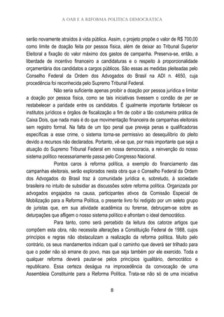 A OAB e a Reforma Política Democrática
8
serão novamente atraídos à vida pública. Assim, o projeto propõe o valor de R$ 700,00
como limite de doação feita por pessoa física, além de deixar ao Tribunal Superior
Eleitoral a fixação do valor máximo dos gastos de campanha. Preserva-se, então, a
liberdade de incentivo financeiro a candidaturas e o respeito à proporcionalidade
orçamentária dos candidatos a cargos públicos. São essas as medidas pleiteadas pelo
Conselho Federal da Ordem dos Advogados do Brasil na ADI n. 4650, cuja
procedência foi reconhecida pelo Supremo Tribunal Federal.
Não seria suficiente apenas proibir a doação por pessoa jurídica e limitar
a doação por pessoa física, como se tais iniciativas tivessem o condão de per se
restabelecer a paridade entre os candidatos. É igualmente importante fortalecer os
institutos jurídicos e órgãos de fiscalização a fim de coibir a tão costumeira prática de
Caixa Dois, que nada mais é do que movimentação financeira de campanhas eleitorais
sem registro formal. Na falta de um tipo penal que preveja penas e qualificadoras
específicas a esse crime, o sistema torna-se permissivo ao desequilíbrio do pleito
devido a recursos não declarados. Portanto, vê-se que, por mais importante que seja a
atuação do Supremo Tribunal Federal em nossa democracia, a reinvenção do nosso
sistema político necessariamente passa pelo Congresso Nacional.
Pontos caros à reforma política, a exemplo do financiamento das
campanhas eleitorais, serão explorados nesta obra que o Conselho Federal da Ordem
dos Advogados do Brasil traz à comunidade jurídica e, sobretudo, à sociedade
brasileira no intuito de subsidiar as discussões sobre reforma política. Organizada por
advogados engajados na causa, participantes ativos da Comissão Especial de
Mobilização para a Reforma Política, o presente livro foi redigido por um seleto grupo
de juristas que, em sua atividade acadêmica ou forense, debruçam-se sobre as
deturpações que afligem o nosso sistema político e afrontam o ideal democrático.
Para tanto, como será percebido da leitura dos catorze artigos que
compõem esta obra, não necessita alterações a Constituição Federal de 1988, cujos
princípios e regras não obstaculizam a realização da reforma política. Muito pelo
contrário, os seus mandamentos indicam qual o caminho que deverá ser trilhado para
que o poder não só emane do povo, mas que seja também por ele exercido. Toda e
qualquer reforma deverá pautar-se pelos princípios igualitário, democrático e
republicano. Essa certeza deságua na improcedência da convocação de uma
Assembleia Constituinte para a Reforma Política. Trata-se não só de uma iniciativa
 