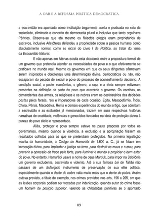 A OAB e a Reforma Política Democrática
89
a escravidão era apontada como instituição largamente aceita e praticada no seio da
sociedade, eliminado o conceito de democracia plural e inclusiva que tanto orgulhava
Péricles. Observe-se que até mesmo os filósofos gregos eram proprietários de
escravos, inclusive Aristóteles defendeu a propriedade sobre a pessoa humana como
absolutamente normal, como se extrai do Livro I da Política, ao tratar do tema
da Escravidão Natural.
E não apenas em Atenas existia esta dicotomia entre a propositura formal de
um governo que pretendia atender as necessidades do povo e o que efetivamente se
praticava no mundo real. Mesmo os governos em que os seus dirigentes afirmavam
serem inspirados e obedientes uma determinação divina, democráticos ou não, não
escaparam do pecado de excluir o povo do processo de aconselhamento decisório. A
condição social, o poder econômico, o gênero, a raça e a etnia sempre estiveram
presentes na definição da parte do povo que exerceria o governo. Os escribas, os
comandantes das armas, os religiosos e os nobres eram os destinatários das decisões
postas pelos faraós, reis e imperadores de cada ocasião. Egito, Mesopotâmia, Índia,
China, Pérsia, Macedônia, Roma e demais experiências do mundo antigo, que admitiam
a escravidão e as exclusões já mencionadas, trazem em suas respectivas histórias
narrativas de crueldade, violências e genocídios fundadas na ideia de proteção divina à
pureza do povo eleito e representado.
Aliás, proteger o povo sempre esteve na pauta proposta por todos os
governantes, mesmo quando a violência, a exclusão e a apropriação fossem os
resultados colhidos para os que se pretendiam protegidos. Na primeira legislação
escrita da humanidade, o Código de Hamurábi de 1.800 a. C., já se falava em
invocação divina, para implantar a justiça na terra, para destruir os maus e o mau, para
prevenir a opressão do fraco pelo forte, para iluminar o mundo e propiciar o bem estar
do povo. No entanto, Hamurábi usava o nome de deus Marduk, para impor na Babilônia
um governo excludente, escravista e violento. Até a sua famosa Lei de Talião não
passava de um disfarçado instrumento de preservação de sua elite política,
especialmente quando o dente do nobre valia muito mais que o dente do pobre. Assim
estava previsto, a título de exemplo, nos crimes previstos nos arts. 196 a 205, em que
as lesões corporais podiam ser trocadas por indenização, quando autor do crime fosse
um homem de posição superior, valendo as chibatadas punitivas se o apontado
 