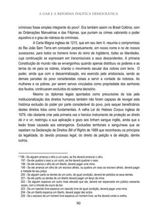 A OAB e a Reforma Política Democrática
90
criminoso fosse simples integrante do povo5. Era também assim no Brasil Colônia, com
as Ordenações Manuelinas e das Filipinas, que puniam os crimes valorando o poder
aquisitivo e o grau de nobreza do criminoso.
A Carta Magna inglesa de 1215, que em seu item II, resumia o compromisso
do Rei João Sem Terra em conceder perpetuamente, em nosso nome e no de nossos
sucessores, para todos os homens livres do reino da Inglaterra, todas as liberdades,
cuja continuação se expressam em transmissíveis a seus descendentes. A primeira
Constituição do mundo não se envergonhou quando apenas distribuiu os poderes e as
terras do rei para os nobres, criando o movimento secular dos nobres com terra. O
poder, ainda que com a descentralização, era exercido pela aristocracia, sendo as
demais parcelas do povo consideradas coisas a servir a vontade da nobreza. As
mulheres e os pobres, por serem servos vinculados como propriedade dos senhores
dos feudos, continuaram excluídos do sistema decisório.
Mesmo os diplomas legais apontados como precursores da luta pela
institucionalização dos direitos humanos também não foram capazes de revogar esta
histórica exclusão do poder por parte considerável do povo, pois sequer beneficiários
destes direitos tidos como fundamentais. A velha Lei do Habeas Corpus inglesa de
1679, não obstante criar pela primeira vez o heroico instrumento de proteção ao direito
de ir e vir, restringiu a sua aplicação e gozo aos tinham sangue inglês, ainda que a
lesão fosse causada aos estrangeiros. Exclusões territoriais e sanguíneas que se
repetiam na Declaração de Direitos Bill of Rights de 1689 que reconheceu os princípios
da legalidade, do devido processo legal, do direito de petição e de eleição, dentre
outros.
5 196 - Se alguém arranca o olho a um outro, se lhe deverá arrancar o olho.
197 - Se ele quebra o osso a um outro, se lhe deverá quebrar o osso.
198 - Se ele arranca o olho de um liberto, deverá pagar uma mina.
199 - Se ele arranca um olho de um escravo alheio, ou quebra um osso ao escravo alheio, deverá pagar
a metade de seu preço.
200 - Se alguém parte os dentes de um outro, de igual condição, deverá ter partidos os seus dentes.
201 - Se ele partiu os dentes de um liberto deverá pagar um terço de mina.
202 - Se alguém espanca um outro mais elevado que ele, deverá ser espancado em público sessenta
vezes, com o chicote de couro de boi.
203 - Se um nascido livre espanca um nascido livre de igual condição, deverá pagar uma mina.
204 - Se um liberto espanca um liberto, deverá pagar dez siclos.
205 - Se o escravo de um homem livre espanca um homem livre, se lhe deverá cortar a orelha.
 