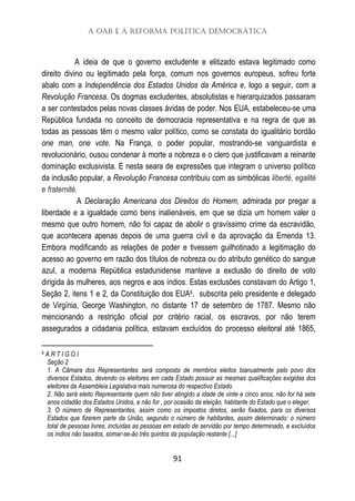 A OAB e a Reforma Política Democrática
91
A ideia de que o governo excludente e elitizado estava legitimado como
direito divino ou legitimado pela força, comum nos governos europeus, sofreu forte
abalo com a Independência dos Estados Unidos da América e, logo a seguir, com a
Revolução Francesa. Os dogmas excludentes, absolutistas e hierarquizados passaram
a ser contestados pelas novas classes ávidas de poder. Nos EUA, estabeleceu-se uma
República fundada no conceito de democracia representativa e na regra de que as
todas as pessoas têm o mesmo valor político, como se constata do igualitário bordão
one man, one vote. Na França, o poder popular, mostrando-se vanguardista e
revolucionário, ousou condenar à morte a nobreza e o clero que justificavam a reinante
dominação exclusivista. E nesta seara de expressões que integram o universo político
da inclusão popular, a Revolução Francesa contribuiu com as simbólicas liberté, egalité
e fraternité.
A Declaração Americana dos Direitos do Homem, admirada por pregar a
liberdade e a igualdade como bens inalienáveis, em que se dizia um homem valer o
mesmo que outro homem, não foi capaz de abolir o gravíssimo crime da escravidão,
que acontecera apenas depois de uma guerra civil e da aprovação da Emenda 13.
Embora modificando as relações de poder e tivessem guilhotinado a legitimação do
acesso ao governo em razão dos títulos de nobreza ou do atributo genético do sangue
azul, a moderna República estadunidense manteve a exclusão do direito de voto
dirigida às mulheres, aos negros e aos índios. Estas exclusões constavam do Artigo 1,
Seção 2, itens 1 e 2, da Constituição dos EUA6, subscrita pelo presidente e delegado
de Virgínia, George Washington, no distante 17 de setembro de 1787. Mesmo não
mencionando a restrição oficial por critério racial, os escravos, por não terem
assegurados a cidadania política, estavam excluídos do processo eleitoral até 1865,
6 A R T I G O I
Seção 2
1. A Câmara dos Representantes será composta de membros eleitos bianualmente pelo povo dos
diversos Estados, devendo os eleitores em cada Estado possuir as mesmas qualificações exigidas dos
eleitores da Assembleia Legislativa mais numerosa do respectivo Estado.
2. Não será eleito Representante quem não tiver atingido a idade de vinte e cinco anos, não for há sete
anos cidadão dos Estados Unidos, e não for , por ocasião da eleição, habitante do Estado que o eleger.
3. O número de Representantes, assim como os impostos diretos, serão fixados, para os diversos
Estados que fizerem parte da União, segundo o número de habitantes, assim determinado: o número
total de pessoas livres, incluídas as pessoas em estado de servidão por tempo determinado, e excluídos
os índios não taxados, somar-se-ão três quintos da população restante [...]
 