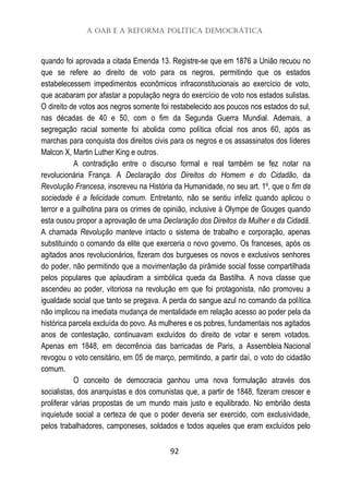 A OAB e a Reforma Política Democrática
92
quando foi aprovada a citada Emenda 13. Registre-se que em 1876 a União recuou no
que se refere ao direito de voto para os negros, permitindo que os estados
estabelecessem impedimentos econômicos infraconstitucionais ao exercício de voto,
que acabaram por afastar a população negra do exercício de voto nos estados sulistas.
O direito de votos aos negros somente foi restabelecido aos poucos nos estados do sul,
nas décadas de 40 e 50, com o fim da Segunda Guerra Mundial. Ademais, a
segregação racial somente foi abolida como política oficial nos anos 60, após as
marchas para conquista dos direitos civis para os negros e os assassinatos dos líderes
Malcon X, Martin Luther King e outros.
A contradição entre o discurso formal e real também se fez notar na
revolucionária França. A Declaração dos Direitos do Homem e do Cidadão, da
Revolução Francesa, inscreveu na História da Humanidade, no seu art. 1º, que o fim da
sociedade é a felicidade comum. Entretanto, não se sentiu infeliz quando aplicou o
terror e a guilhotina para os crimes de opinião, inclusive à Olympe de Gouges quando
esta ousou propor a aprovação de uma Declaração dos Direitos da Mulher e da Cidadã.
A chamada Revolução manteve intacto o sistema de trabalho e corporação, apenas
substituindo o comando da elite que exerceria o novo governo. Os franceses, após os
agitados anos revolucionários, fizeram dos burgueses os novos e exclusivos senhores
do poder, não permitindo que a movimentação da pirâmide social fosse compartilhada
pelos populares que aplaudiram a simbólica queda da Bastilha. A nova classe que
ascendeu ao poder, vitoriosa na revolução em que foi protagonista, não promoveu a
igualdade social que tanto se pregava. A perda do sangue azul no comando da política
não implicou na imediata mudança de mentalidade em relação acesso ao poder pela da
histórica parcela excluída do povo. As mulheres e os pobres, fundamentais nos agitados
anos de contestação, continuavam excluídos do direito de votar e serem votados.
Apenas em 1848, em decorrência das barricadas de Paris, a Assembleia Nacional
revogou o voto censitário, em 05 de março, permitindo, a partir daí, o voto do cidadão
comum.
O conceito de democracia ganhou uma nova formulação através dos
socialistas, dos anarquistas e dos comunistas que, a partir de 1848, fizeram crescer e
proliferar várias propostas de um mundo mais justo e equilibrado. No embrião desta
inquietude social a certeza de que o poder deveria ser exercido, com exclusividade,
pelos trabalhadores, camponeses, soldados e todos aqueles que eram excluídos pelo
 