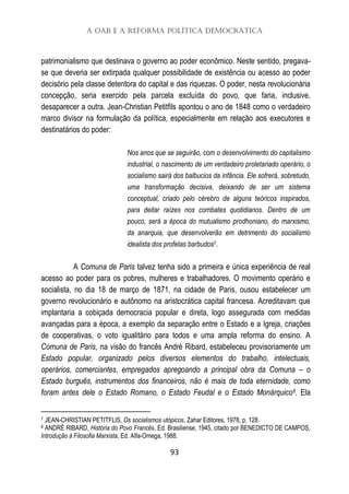 A OAB e a Reforma Política Democrática
93
patrimonialismo que destinava o governo ao poder econômico. Neste sentido, pregava-
se que deveria ser extirpada qualquer possibilidade de existência ou acesso ao poder
decisório pela classe detentora do capital e das riquezas. O poder, nesta revolucionária
concepção, seria exercido pela parcela excluída do povo, que faria, inclusive,
desaparecer a outra. Jean-Christian Petitfils apontou o ano de 1848 como o verdadeiro
marco divisor na formulação da política, especialmente em relação aos executores e
destinatários do poder:
Nos anos que se seguirão, com o desenvolvimento do capitalismo
industrial, o nascimento de um verdadeiro proletariado operário, o
socialismo sairá dos balbucios da infância. Ele sofrerá, sobretudo,
uma transformação decisiva, deixando de ser um sistema
conceptual, criado pelo cérebro de alguns teóricos inspirados,
para deitar raízes nos combates quotidianos. Dentro de um
pouco, será a época do mutualismo prodhoniano, do marxismo,
da anarquia, que desenvolverão em detrimento do socialismo
idealista dos profetas barbudos7.
A Comuna de Paris talvez tenha sido a primeira e única experiência de real
acesso ao poder para os pobres, mulheres e trabalhadores. O movimento operário e
socialista, no dia 18 de março de 1871, na cidade de Paris, ousou estabelecer um
governo revolucionário e autônomo na aristocrática capital francesa. Acreditavam que
implantaria a cobiçada democracia popular e direta, logo assegurada com medidas
avançadas para a época, a exemplo da separação entre o Estado e a Igreja, criações
de cooperativas, o voto igualitário para todos e uma ampla reforma do ensino. A
Comuna de Paris, na visão do francês André Ribard, estabeleceu provisoriamente um
Estado popular, organizado pelos diversos elementos do trabalho, intelectuais,
operários, comerciantes, empregados apregoando a principal obra da Comuna – o
Estado burguês, instrumentos dos financeiros, não é mais de toda eternidade, como
foram antes dele o Estado Romano, o Estado Feudal e o Estado Monárquico8. Ela
7 JEAN-CHRISTIAN PETITFLIS, Os socialismos utópicos, Zahar Editores, 1978, p. 128.
8 ANDRÉ RIBARD, História do Povo Francês, Ed. Brasiliense, 1945, citado por BENEDICTO DE CAMPOS,
Introdução à Filosofia Marxista, Ed. Alfa-Omega, 1988.
 