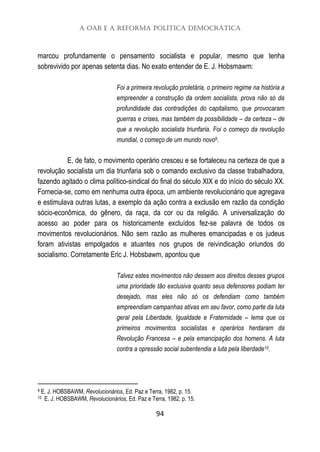 A OAB e a Reforma Política Democrática
94
marcou profundamente o pensamento socialista e popular, mesmo que tenha
sobrevivido por apenas setenta dias. No exato entender de E. J. Hobsmawm:
Foi a primeira revolução proletária, o primeiro regime na história a
empreender a construção da ordem socialista, prova não só da
profundidade das contradições do capitalismo, que provocaram
guerras e crises, mas também da possibilidade – da certeza – de
que a revolução socialista triunfaria. Foi o começo da revolução
mundial, o começo de um mundo novo9.
E, de fato, o movimento operário cresceu e se fortaleceu na certeza de que a
revolução socialista um dia triunfaria sob o comando exclusivo da classe trabalhadora,
fazendo agitado o clima político-sindical do final do século XIX e do início do século XX.
Fornecia-se, como em nenhuma outra época, um ambiente revolucionário que agregava
e estimulava outras lutas, a exemplo da ação contra a exclusão em razão da condição
sócio-econômica, do gênero, da raça, da cor ou da religião. A universalização do
acesso ao poder para os historicamente excluídos fez-se palavra de todos os
movimentos revolucionários. Não sem razão as mulheres emancipadas e os judeus
foram ativistas empolgados e atuantes nos grupos de reivindicação oriundos do
socialismo. Corretamente Eric J. Hobsbawm, apontou que
Talvez estes movimentos não dessem aos direitos desses grupos
uma prioridade tão exclusiva quanto seus defensores podiam ter
desejado, mas eles não só os defendiam como também
empreendiam campanhas ativas em seu favor, como parte da luta
geral pela Liberdade, Igualdade e Fraternidade – lema que os
primeiros movimentos socialistas e operários herdaram da
Revolução Francesa – e pela emancipação dos homens. A luta
contra a opressão social subentendia a luta pela liberdade10.
9 E. J. HOBSBAWM, Revolucionários, Ed. Paz e Terra, 1982, p. 15.
10 E. J. HOBSBAWM, Revolucionários, Ed. Paz e Terra, 1982, p. 15.
 