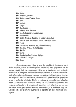 A OAB e a Reforma Política Democrática
97
1964 Sudão
1965 Bostwana, Lesotho
1967 Congo, Kiribati, Tuvalu, Iémen
1968 Nauru
1970 Andorra
1971 Suiça
1972 Bangladesh
1974 Jordânia, Ilhas Salomão
1975 Angola, Capa Verde, Moçambique,
1977 Guiné Bissau
1978 Nigéria (Norte), a República de Moldova, Zimbabue
1979 Marshall Ilhas, Micronésia (Estados Federados), Palau
1980 Iraque
1984 Liechtenstein, África do Sul (mestiças e índias)
1986 República Africana Central, Djibouti
1989 Namíbia
1990 Samoa
1993 Kazakhstan, República de Moldova
1994 África do Sul (negras)
2005 Kuwait
Não se pode esquecer, ainda no tema dos excluídos da democracia, que o
direito procurou justificar a exclusão política fundada no ter a propriedade do ser
humano nascido índio. As histórias dos índios que se espalhavam pelo continente
americano e os aborígenes australianos não foram diferentes de todas as histórias das
civilizações conhecidas. Em todas, mais uma vez, a classe política dominante terminou
por conquistar - não raro com chacinas, trabalho forçado, aprisionamento e grilagem de
terras - a civilização colonizada. E todos os métodos de usurpação foram utilizados,
desde a opressão-violenta através da matança dos corpos humanos, passando pela
opressão-pacífica através do aniquilamento das raízes sócio-culturais e, por fim, mas
não menos infame, pela opressão-espiritual com a mudança das referências religiosas.
Métodos estes expressamente autorizados e regulados em cada legislação então
vigente.
 