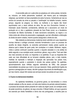 A OAB e a Reforma Política Democrática
98
A escravidão pela cor e pela etnia se perpetuou em vários países, tornando-
se, inclusive, um direito plenamente “aceitável”, até mesmo para as instituições
religiosas, que também se fazia proprietária de seres humanos. Certamente por isso se
excluía do conceito de crime ou pecado a “coisificação” do trabalho humano, mesmo
porque, segundo se pregava, os índios, as mulheres e os negros não foram
aquinhoados com o sacro atributo da alma. No seu livro Escravismo Colonial, o
historiador Jacob Gorender, corretamente, defendia ser o escravismo um modo de
produção em si, não o capitalismo atrasado de Caio Prado Junior, ou o feudalismo
incompleto de Alberto Guimarães. E neste escravismo excludente, os negros e os
índios ainda são vitimas de preconceito e segregação, que tem dificultado a efetivação
do direito de serem votados, mesmo quando assegurado o direito de voto.
Não obstante as democracias modernas terem admitido em suas respectivas
normas internas o sufrágio universal, incluindo formalmente o povo no processo de
escolha da classe dirigente, os excluídos permanecem nestes países quando se
observa qual a classe de quem pode, tem condições e é votado. Mulheres, negros,
índios e pobres continuam ausentes quando o requisito estudado é o da análise do
eleito segundo a sua condição social, econômica, gênero, raça e etnia. Tudo sem falar
dos mais excluídos de todos: os imigrantes e os apátridas. É que os imigrantes têm
cada vez mais dificuldade de se tornarem cidadãos plenos, pois, a todo instante,
medidas de repressão e restrição à imigração são aprovadas nos países ricos,
especialmente quando o postulante é oriundo dos países pobres. Os apátridas,
aproximadamente doze milhões segundo estimativas da ONU, não possuem
nacionalidade nos países que vivem e nos que nasceram. Estes, geralmente fugidos de
guerras e perseguições em massa, não têm qualquer documento de identificação e que,
por isso mesmo, sequer têm acesso aos serviços sociais nos países em que vivem.
2. O povo na democracia brasileira
As capitanias hereditárias, os governos gerais, os vice-reinados e o breve
reinado sediado no Rio de Janeiro, em todo ciclo histórico do período colonial brasileiro,
o processo da exclusão esteve presente em razão da origem social, da condição social,
do poder econômico, do gênero, da raça e da etnia. O Brasil Colônia, em que o governo
era exercido por direito hereditário e divino dos reis portugueses, a escolha para os
 