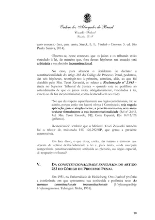 10
caso concreto (ver, para tanto, Streck, L. L. Verdade e Consenso. 5. ed. São
Paulo: Saraiva, 2014).
Observa-se, nesse contexto, que os juízes e os tribunais estão
vinculado à lei, de maneira que, fora dessas hipóteses sua atuação será
arbitrária e sua decisão inconstitucional.
No caso, para alcançar o desiderato de declarar a
constitucionalidade do artigo 283 do Código de Processo Penal, podemos,
das seis hipóteses, restringir-nos à primeira, correlata, aliás, ao que foi
decidido pelo Min. Teori Zavascki, ao relatar a Reclamação nº 2.645 –
ainda no Superior Tribunal de Justiça – quando este se perfilhou ao
entendimento de que os juízes estão, obrigatoriamente, vinculados à lei,
exceto se ela for inconstitucional, como destacado em seu voto:
“No que diz respeito especificamente aos órgãos jurisdicionais, não se
admite, porque então sim haverá ofensa à Constituição, seja negada
aplicação, pura e simplesmente, a preceito normativo, sem antes
declarar formalmente a sua inconstitucionalidade (Rcl nº 2.645,
Rel. Min. Teori Zavascki, STJ, Corte Especial, DJe 16/12/09)
(grifamos).
Desnecessário lembrar que o Ministro Teori Zavascki também
foi o relator do malsinado HC 126.292/SP, que gerou a presente
controvérsia.
Em face disso, o que dizer, então, das turmas e câmaras que
deixam de aplicar deliberadamente a lei e, para tanto, ainda usurpam
competência constitucionalmente atribuída ao plenário, ou órgão especial,
do respectivo tribunal?
V. DA CONSTITUCIONALIDADE ESPELHADA DO ARTIGO
283 DO CÓDIGO DE PROCESSO PENAL
Em 1951, na Universidade de Heidelberg, Otto Bachof proferiu
a conferência em que apresentou sua conhecida e polêmica tese: As
normas constitucionais inconstitucionais (Verfassungswidrige
Verfassungsnormen. Tubingen: Mohr, 1951).
 