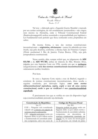 11
Tal tese – elaborada após a Segunda Guerra Mundial e marcada
por seu caráter axiologista, de viés notadamente jusnaturalista – não vingou
nem mesmo na Alemanha, onde o Tribunal Constitucional Federal
(Bundesverfassungsgericht) acabou assumindo a responsabilidade por legitimar a
Lei Fundamental num período que ficou conhecido como jurisprudência dos
valores.
Da mesma forma, a tese das normas constitucionais
inconstitucionais – originárias, obviamente – nunca foi admitida em terrae
brasilis, seja pela doutrina, conforme a clássica lição de Francisco Campos
(Direito constitucional I. Rio de Janeiro: Freitas Bastos, 1956), seja pela
jurisprudência constitucional.
Nesse sentido, aliás, cumpre referir que, no julgamento da ADI
815/RS e da ADI 997/RS, ambas de relatoria do Min. Moreira Alves,
julgadas por esta Suprema Corte em 1996, ocasião em que se rechaçou
categoricamente a tese das normas constitucionais inconstitucionais no
ordenamento jurídico brasileiro.
Pois bem.
Se essa e. Suprema Corte rejeita a tese de Bachof, negando a
existência de normas constitucionais inconstitucionais, disso resulta a
seguinte conclusão, por derivação lógica: caso uma norma
infraconstitucional reproduza, repita, copie o teor de uma norma
constitucional, então o que se verificará é sua constitucionalidade
espelhada.
É precisamente isso que se verifica no caso do dispositivo legal
cuja constitucionalidade pretende seja declarada:
Constituição da República Código de Processo Penal
Art. 5º.
LVII – Ninguém será considerado
culpado até o trânsito em julgado de
sentença penal condenatória.
LXI – ninguém será preso senão em
flagrante delito ou por ordem escrita
e fundamentada de autoridade judici-
ária competente, salvo nos casos de
Art. 283.
Ninguém poderá ser preso senão em
flagrante delito ou por ordem escrita e
fundamentada da autoridade judiciária
competente, em decorrência de
sentença condenatória transitada em
julgado ou, no curso da investi-gação
ou do processo, em virtude de prisão
 