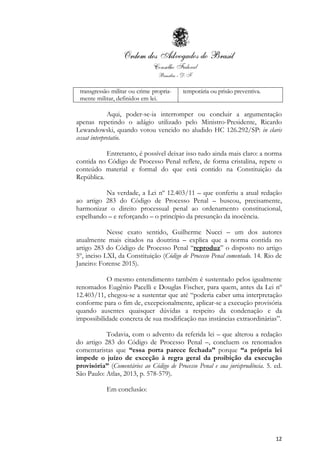 12
transgressão militar ou crime propria-
mente militar, definidos em lei.
temporária ou prisão preventiva.
Aqui, poder-se-ia interromper ou concluir a argumentação
apenas repetindo o adágio utilizado pelo Ministro-Presidente, Ricardo
Lewandowski, quando votou vencido no aludido HC 126.292/SP: in claris
cessat interpretatio.
Entretanto, é possível deixar isso tudo ainda mais claro: a norma
contida no Código de Processo Penal reflete, de forma cristalina, repete o
conteúdo material e formal do que está contido na Constituição da
República.
Na verdade, a Lei nº 12.403/11 – que conferiu a atual redação
ao artigo 283 do Código de Processo Penal – buscou, precisamente,
harmonizar o direito processual penal ao ordenamento constitucional,
espelhando – e reforçando – o princípio da presunção da inocência.
Nesse exato sentido, Guilherme Nucci – um dos autores
atualmente mais citados na doutrina – explica que a norma contida no
artigo 283 do Código de Processo Penal “reproduz” o disposto no artigo
5º, inciso LXI, da Constituição (Código de Processo Penal comentado. 14. Rio de
Janeiro: Forense 2015).
O mesmo entendimento também é sustentado pelos igualmente
renomados Eugênio Pacelli e Douglas Fischer, para quem, antes da Lei nº
12.403/11, chegou-se a sustentar que até “poderia caber uma interpretação
conforme para o fim de, excepcionalmente, aplicar-se a execução provisória
quando ausentes quaisquer dúvidas a respeito da condenação e da
impossibilidade concreta de sua modificação nas instâncias extraordinárias”.
Todavia, com o advento da referida lei – que alterou a redação
do artigo 283 do Código de Processo Penal –, concluem os renomados
comentaristas que “essa porta parece fechada” porque “a própria lei
impede o juízo de exceção à regra geral da proibição da execução
provisória” (Comentários ao Código de Processo Penal e sua jurisprudência. 5. ed.
São Paulo: Atlas, 2013, p. 578-579).
Em conclusão:
 