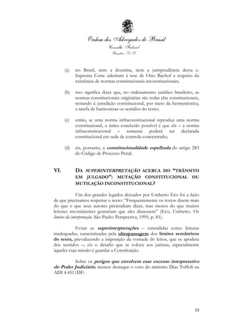 13
(a) no Brasil, nem a doutrina, nem a jurisprudência dessa e.
Suprema Corte aderiram à tese de Otto Bachof a respeito da
existência de normas constitucionais inconstitucionais;
(b) isso significa dizer que, no ordenamento jurídico brasileiro, as
normas constitucionais originárias são todas elas constitucionais,
restando à jurisdição constitucional, por meio da hermenêutica,
a tarefa de harmonizar os sentidos do texto;
(c) então, se uma norma infraconstitucional reproduz uma norma
constitucional, a única conclusão possível é que ela – a norma
infraconstitucional – somente poderá ser declarada
constitucional em sede de controle concentrado;
(d) eis, portanto, a constitucionalidade espelhada do artigo 283
do Código de Processo Penal.
VI. DA SUPERINTERPRETAÇÃO ACERCA DO “TRÂNSITO
EM JULGADO”: MUTAÇÃO CONSTITUCIONAL OU
MUTILAÇÃO INCONSTITUCIONAL?
Um dos grandes legados deixados por Umberto Eco foi a lição
de que precisamos respeitar o texto: “Frequentemente os textos dizem mais
do que o que seus autores pretendiam dizer, mas menos do que muitos
leitores incontinentes gostariam que eles dissessem” (Eco, Umberto. Os
limites da interpretação. São Paulo: Perspectiva, 1995, p. 81).
Evitar as superinterpretações – entendidas como leituras
inadequadas, caracterizadas pela ultrapassagem dos limites semânticos
do texto, prevalecendo a imposição da vontade do leitor, que se apodera
dos sentidos –, eis o desafio que se coloca aos juristas, especialmente
àqueles cuja missão é guardar a Constituição.
Sobre os perigos que envolvem esse excesso interpretativo
do Poder Judiciário, merece destaque o voto do ministro Dias Toffoli na
ADI 4.451/DF:
 