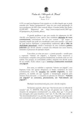 16
4.335, no qual essa Suprema Corte propôs-se a ir além daquilo que se pode
entender por “limites interpretativos”, antes do caso restar prejudicado (A
nova perspectiva do STF sobre controle difuso. Consultor Jurídico, São Paulo,
03/08/2007. Disponível em: http://www.conjur.com.br/2007-ago-
03/perspectiva_stf_controle_difuso).
O grande problema é que, por ocasião do julgamento do HC
126.292, essa Suprema Corte operou uma verdadeira alteração do texto
constitucional, curiosamente em um caso comum – que sequer se
enquadra naquilo que pode ser considerado como uma exceção – por meio
do qual buscou repristinar a jurisprudência tradicional, sob o álibi da
efetividade processual, voltada à instituição de uma verdadeira política
judiciária que deverá orientar a atuação dos tribunais nos casos futuros,
incluindo os processos da operação lavajato.
Com efeito, ao criar um novo – e jamais pensado – sentido para
a expressão “trânsito em julgado”, a Suprema Corte reescreveu a
Constituição e aniquilou uma garantia fundamental, revelando todo seu viés
realista. Isso porque, na comunidade jurídica, ninguém tem dúvida acerca
de seu sentido. Todos sabem o que é sentença condenatória transitada
em julgado.
Em suma, ao redefinir a expressão “trânsito em julgado”, essa
Suprema Corte não apenas ultrapassou os limites semânticos do texto
constitucional, como lhe esvaziou seu sentido originário, ou mais
primitivo, na medida em que segundo a interpretação proposta pelo
ministro Teori Zavascki – e vencedora no plenário do Tribunal – “trânsito
em julgado” se converteu, precisamente, em “não-trânsito em
julgado”.
Mutilação inconstitucional, pois, com o devido respeito.
Tal decisão equivale a dizer que “não haverá juízo ou tribunal de
exceção” (art. 5º, XXXVII, CR), mas que tal garantia não se aplica “às
situações de emergência constitucional”; ou, ainda, dizer que “a lei penal
não retroagirá, salvo para beneficia o réu” (art. 5º, XL, CR), mas excluir as
“leis descriminalizadoras”; ou, por fim, dizer que “ninguém será processado
nem sentenciado senão pela autoridade competente” (art. 5º, LIII, CR), mas
 
