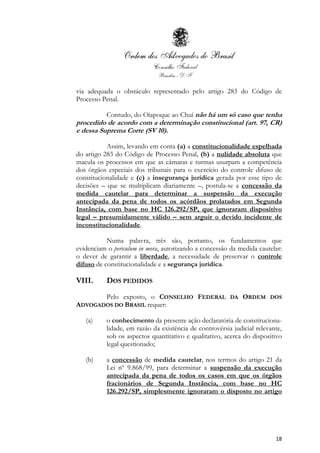 18
via adequada o obstáculo representado pelo artigo 283 do Código de
Processo Penal.
Contudo, do Oiapoque ao Chuí não há um só caso que tenha
procedido de acordo com a determinação constitucional (art. 97, CR)
e dessa Suprema Corte (SV 10).
Assim, levando em conta (a) a constitucionalidade espelhada
do artigo 283 do Código de Processo Penal, (b) a nulidade absoluta que
macula os processos em que as câmaras e turmas usurpam a competência
dos órgãos especiais dos tribunais para o exercício do controle difuso de
constitucionalidade e (c) a insegurança jurídica gerada por esse tipo de
decisões – que se multiplicam diariamente –, postula-se a concessão da
medida cautelar para determinar a suspensão da execução
antecipada da pena de todos os acórdãos prolatados em Segunda
Instância, com base no HC 126.292/SP, que ignoraram dispositivo
legal – presumidamente válido – sem arguir o devido incidente de
inconstitucionalidade.
Numa palavra, três são, portanto, os fundamentos que
evidenciam o periculum in mora, autorizando a concessão da medida cautelar:
o dever de garantir a liberdade, a necessidade de preservar o controle
difuso de constitucionalidade e a segurança jurídica.
VIII. DOS PEDIDOS
Pelo exposto, o CONSELHO FEDERAL DA ORDEM DOS
ADVOGADOS DO BRASIL requer:
(a) o conhecimento da presente ação declaratória de constituciona-
lidade, em razão da existência de controvérsia judicial relevante,
sob os aspectos quantitativo e qualitativo, acerca do dispositivo
legal questionado;
(b) a concessão de medida cautelar, nos termos do artigo 21 da
Lei nº 9.868/99, para determinar a suspensão da execução
antecipada da pena de todos os casos em que os órgãos
fracionários de Segunda Instância, com base no HC
126.292/SP, simplesmente ignoraram o disposto no artigo
 