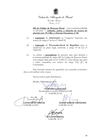 19
283 do Código de Processo Penal – cuja constitucionalidade
se presume! –, violando, assim, a cláusula de reserva de
plenário (art. 97, CR) e a Súmula Vinculante nº 10;
(c) a requisição de informações ao Congresso Nacional, nos
termos do artigo 6º da Lei nº 9.868/99;
(d) a intimação do Procurador-Geral da República para se
manifestar no prazo legal, conforme o artigo 19 da Lei nº
9.868/99;
(e) no mérito, a procedência da presente ação para declarar a
constitucionalidade do artigo 283 do Código de Processo Penal,
com redação dada pela Lei nº 12.403/11, com eficácia erga omnes
e efeito vinculante, nos termos do artigo 102, §2º, da
Constituição.
Não havendo maneira de quantificar seu conteúdo econômico,
deixa-se de atribuir valor à causa.
Nesses termos, pede deferimento.
Brasília, 19 de maio de 2016.
CLAUDIO LAMACHIA
Presidente do Conselho Federal da OAB
OAB/RS 22.356
LENIO LUIZ STRECK ANDRÉ KARAM TRINDADE
OAB/RS 14.439 OAB/RS 95.122
JULIANO BREDA
OAB/PR 25.717
 
