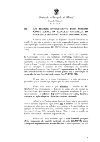 4
III. DO RECENTE ENTENDIMENTO DESSA SUPREMA
CORTE ACERCA DA EXECUÇÃO ANTECIPADA DA
PENA E SEUS EFEITOS NO SISTEMA CONSTITUCIONAL
Como se sabe, a posição do Supremo Tribunal Federal era no
sentido de que não se admitia a execução antecipada da pena, tendo em
vista o princípio constitucional da presunção de inocência (nesse sentido,
por todos, ver o paradigmático HC 84.078/MG, de relatoria do Min. Eros
Grau).
No entanto, com o julgamento do HC 126.292/SP, o guardião
da Constituição operou um verdadeiro overruling, modificando seu
entendimento acerca da matéria. E, para tanto, utilizou-se do equivocado
argumento – já invocado no HC 85.886/RJ, de relatoria da Min. Ellen
Gracie – de que “em país nenhum do mundo, depois de observado o duplo
grau de jurisdição, a execução de uma condenação fica suspensa,
aguardando referendo da Corte Suprema”, esquecendo-se de dizer que a
carta constitucional de nenhum desses países traz a concepção de
presunção de inocência tal qual a nossa (art. 5º, LVII, CR).
O que fazer se a nossa Constituição é a mais garantista e
garantidora que as outras? Algo há pelo qual devemos nos ufanar.
Outra coisa sobre a qual silenciou o acórdão do HC
126.292/SP foi, precisamente, o disposto no artigo 283 do Código de
Processo Penal. Tal omissão conduz à inequívoca conclusão de que –
paradoxalmente – o referido dispositivo permanece válido, devendo,
portanto, ser aplicado pelos tribunais estaduais e federais.
Afinal, se o Plenário dessa Suprema Corte não se pronunciou
sobre o referido dispositivo legal, então não é possível que os tribunais
simplesmente dispensem de aplicá-lo sem suscitar o devido incidente de
arguição de inconstitucionalidade, conforme dispõe o novo Código de
Processo Civil (art. 949, parágrafo único). Aliás, é nesse o sentido da
Súmula Vinculante nº 10 dessa e. Suprema Corte.
Observa-se, nesse contexto, que – não havendo qualquer
efeito vinculante da decisão proferida no HC 126.292/SP, como
consignado expressamente por seu Decano –, essa Suprema Corte terá
 