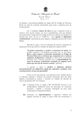 5
de declarar a inconstitucionalidade do artigo 283 do Código de Processo
Penal, em sede de controle concentrado, para sanar o paradoxo por ela
mesma gerado.
Eis a verdadeira sinuca de bico em que a Suprema Corte se
colocou. Caso queira manter seu novo entendimento, terá que declarar
inconstitucional o artigo 283 do Código de Processo Penal, cuja redação foi
alterada por meio da Lei nº 12.403/11 – que repetiu o dispositivo
constitucional – precisamente para adequar a legislação processual à Carta
Magna.
Recorde-se, aqui, o teor da exposição de motivos constante no
anteprojeto de lei que alterou a redação do dispositivo legal em 2011:
“O projeto sistematiza e atualiza o tratamento da prisão, das
medidas cautelares e da liberdade provisória, com ou sem fiança.
Busca, assim, superar as distorções produzidas no Código de
Processo Penal com as reformas que, rompendo com a estrutura
originária, desfiguraram o sistema [...] Nessa linha, as principais
alterações com a reforma projetada são [...] impossibilidade de,
antes da sentença condenatória transitada em julgado, haver
prisão que não seja de natureza cautelar” (grifamos).
A questão a saber é: poderá o Supremo declarar
inconstitucional um dispositivo legal que reproduz o próprio texto
constitucional a ser por ele guardado?
Como se isso não bastasse, essa Suprema Corte também deixou
os tribunais estaduais e federais em posição incômoda, para não dizer
inglória, convidando-os, porém, a incorrer na violação da cláusula de
reserva de plenário (SV 10). Vejamos:
(a) a Suprema Corte, ao julgar o HC 126.292/SP, retornou à sua
jurisprudência tradicional acerca da presunção de inocência,
passando a admitir a execução antecipada da pena após
condenação em Segunda Instância;
(b) entretanto, ao superinterpretar a expressão “trânsito em
julgado” prevista no artigo 5, inciso LVII, da Constituição, a
 