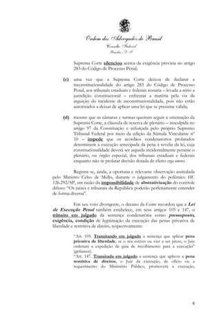 6
Suprema Corte silenciou acerca da exigência prevista no artigo
283 do Código de Processo Penal;
(c) uma vez que a Suprema Corte deixou de declarar a
inconstitucionalidade do artigo 283 do Código de Processo
Penal, aos tribunais estaduais e federais restaria – levada a sério a
jurisdição constitucional – enfrentar a matéria pela via da
arguição do incidente de inconstitucionalidade, pois não estão
autorizados a deixar de aplicar uma lei que se presume válida;
(d) mesmo que as câmaras e turmas queiram seguir a orientação da
Suprema Corte, a cláusula de reserva de plenário – insculpida no
artigo 97 da Constituição e reforçada pelo próprio Supremo
Tribunal Federal por meio da edição da Súmula Vinculante nº
10 – impede que os acórdãos condenatórios prolatados
determinem a execução antecipada da pena à revelia da lei, cuja
constitucionalidade deverá ser arguida incidentalmente perante o
plenário, ou órgão especial, dos tribunais estaduais e federais
enquanto não se prolatar decisão dotada de efeito erga omnes.
Registre-se, ainda, a oportuna e relevante observação assinalada
pelo Ministro Celso de Mello, durante o julgamento do polêmico HC
126.292/SP, em razão da impossibilidade de abstrativização do controle
difuso: “Os juízes e tribunais da República poderão perfeitamente entender
de forma diversa”.
Em seu voto divergente, o decano da Corte recordou que a Lei
de Execução Penal também estabelece, em seus artigos 105 e 147, o
trânsito em julgado da sentença condenatória como pressuposto,
exigência, condição de legitimação da execução das penas privativa de
liberdade e restritiva de direito, respectivamente:
“Art. 105. Transitando em julgado a sentença que aplicar pena
privativa de liberdade, se o réu estiver ou vier a ser preso, o Juiz
ordenará a expedição de guia de recolhimento para a execução”
(grifamos).
“Art. 147. Transitada em julgado a sentença que aplicou a pena
restritiva de direitos, o Juiz da execução, de ofício ou a
requerimento do Ministério Público, promoverá a execução,
 
