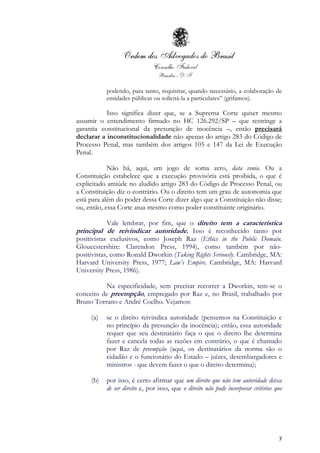 7
podendo, para tanto, requisitar, quando necessário, a colaboração de
entidades públicas ou solicitá-la a particulares” (grifamos).
Isso significa dizer que, se a Suprema Corte quiser mesmo
assumir o entendimento firmado no HC 126.292/SP – que restringe a
garantia constitucional da presunção de inocência –, então precisará
declarar a inconstitucionalidade não apenas do artigo 283 do Código de
Processo Penal, mas também dos artigos 105 e 147 da Lei de Execução
Penal.
Não há, aqui, um jogo de soma zero, data venia. Ou a
Constituição estabelece que a execução provisória está proibida, o que é
explicitado amiúde no aludido artigo 283 do Código de Processo Penal, ou
a Constituição diz o contrário. Ou o direito tem um grau de autonomia que
está para além do poder dessa Corte dizer algo que a Constituição não disse;
ou, então, essa Corte atua mesmo como poder constituinte originário.
Vale lembrar, por fim, que o direito tem a característica
principal de reivindicar autoridade. Isso é reconhecido tanto por
positivistas exclusivos, como Joseph Raz (Ethics in the Public Domain.
Gloucestershire: Clarendon Press, 1994), como também por não-
positivistas, como Ronald Dworkin (Taking Rights Seriously. Cambridge, MA:
Harvard University Press, 1977; Law’s Empire. Cambridge, MA: Harvard
University Press, 1986).
Na especificidade, sem precisar recorrer a Dworkin, tem-se o
conceito de preempção, empregado por Raz e, no Brasil, trabalhado por
Bruno Torrano e André Coelho. Vejamos:
(a) se o direito reivindica autoridade (pensemos na Constituição e
no princípio da presunção da inocência); então, essa autoridade
requer que seu destinatário faça o que o direito lhe determina
fazer e cancela todas as razões em contrário, o que é chamado
por Raz de preempção (aqui, os destinatários da norma são o
cidadão e o funcionário do Estado – juízes, desembargadores e
ministros - que devem fazer o que o direito determina);
(b) por isso, é certo afirmar que um direito que não tem autoridade deixa
de ser direito e, por isso, que o direito não pode incorporar critérios que
 