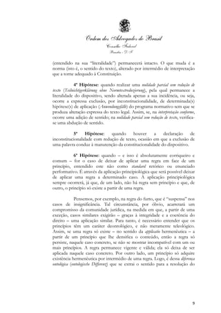 9
(entendido na sua “literalidade”) permanecerá intacto. O que muda é a
norma (isto é, o sentido do texto), alterado por intermédio de interpretação
que a torne adequado à Constituição.
4ª Hipótese: quando realizar uma nulidade parcial sem redução de
texto (Teilnichtigerklärung ohne Normtextreduzierung), pela qual permanece a
literalidade do dispositivo, sendo alterada apenas a sua incidência, ou seja,
ocorre a expressa exclusão, por inconstitucionalidade, de determinada(s)
hipótese(s) de aplicação (Anwendungsfälle) do programa normativo sem que se
produza alteração expressa do texto legal. Assim, se, na interpretação conforme,
ocorre uma adição de sentido; na nulidade parcial sem redução de texto, verifica-
se uma abdução de sentido.
5ª Hipótese: quando houver a declaração de
inconstitucionalidade com redução de texto, ocasião em que a exclusão de
uma palavra conduz à manutenção da constitucionalidade do dispositivo.
6ª Hipótese: quando – e isso é absolutamente corriqueiro e
comum – for o caso de deixar de aplicar uma regra em face de um
princípio, entendido este não como standard retórico ou enunciado
performativo. É através da aplicação principiológica que será possível deixar
de aplicar uma regra a determinado caso. A aplicação principiológica
sempre ocorrerá, já que, de um lado, não há regra sem princípio e que, de
outro, o princípio só existe a partir de uma regra.
Pensemos, por exemplo, na regra do furto, que é “suspensa” nos
casos de insignificância. Tal circunstância, por óbvio, acarretará um
compromisso da comunidade jurídica, na medida em que, a partir de uma
exceção, casos similares exigirão – graças à integridade e a coerência do
direito – uma aplicação similar. Para tanto, é necessário entender que os
princípios têm um caráter deontológico, e não meramente teleológico.
Assim, se uma regra só existe – no sentido da applicatio hermenêutica – a
partir de um princípio que lhe densiﬁca o conteúdo, então a regra só
persiste, naquele caso concreto, se não se mostrar incompatível com um ou
mais princípios. A regra permanece vigente e válida; ela só deixa de ser
aplicada naquele caso concreto. Por outro lado, um princípio só adquire
existência hermenêutica por intermédio de uma regra. Logo, é dessa diferença
ontológica (ontologische Differenz) que se extrai o sentido para a resolução do
 