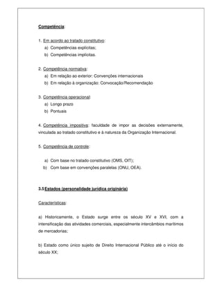 Competência:
1. Em acordo ao tratado constitutivo:
a) Competências explícitas;
b) Competências implícitas.
2. Competência normativa:
a) Em relação ao exterior: Convenções internacionais
b) Em relação à organização: Convocação/Recomendação
3. Competência operacional:
a) Longo prazo
b) Pontuais
4. Competência impositiva: faculdade de impor as decisões externamente,
vinculada ao tratado constitutivo e à natureza da Organização Internacional.
5. Competência de controle:
a) Com base no tratado constitutivo (OMS, OIT);
b) Com base em convenções paralelas (ONU, OEA).
3.5Estados (personalidade jurídica originária)
Características:
a) Historicamente, o Estado surge entre os século XV e XVI, com a
intensificação das atividades comerciais, especialmente intercâmbios marítimos
de mercadorias;
b) Estado como único sujeito de Direito Internacional Público até o início do
século XX;
 