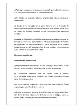 c) Após a primeira guerra mundial, surgimento das Organizações Internacionais
e da participação dos indivíduos no cenário internacional;
d) Os Estados são os sujeitos clássicos (originários) do ordenamento jurídico-
internacional;
e) Estado como instituição criada pelos homens com a finalidade de
organização das atividades humanas dentro de um dado território, isto é, todos
os Estados são territoriais na medida em que exercem autoridade sobre seus
cidadãos.
Conceito: “O Estado é um ente jurídico, dotado de personalidade internacional,
formado de uma reunião (comunidade) de indivíduos estabelecidos de maneira
permanente em um território determinado, sob a autoridade de um governo
independente e com a finalidade precípua de zelar pelo bem comum daqueles
que o habitam.” (MAZZUOLI, 2010, p.392).
Elementos constitutivos:
a) Comunidade de indivíduos
a) Imprescindibilidade de existência de uma associação de indivíduos no seu
território, ainda que seja um número pequeno de pessoas existentes;
b) Circunstância elementar, pois, em alguns casos, o território
(indisponibilidade temporária) e o governo (em período de anarquia) estarão
como elementos ausentes;
c) A comunidade de indivíduos é responsável pela continuidade do Estado
enquanto pessoa jurídica de direito externo;
d) Importa a permanente ocupação do território pela comunidade de indivíduos,
com ânimo definitivo, independente de laços comuns de tradição, costumes,
hábitos, língua e origem (tese do princípio das nacionalidades);
 