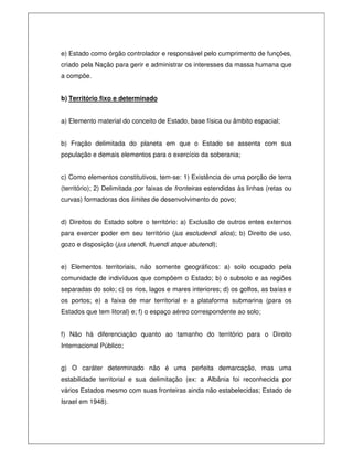 e) Estado como órgão controlador e responsável pelo cumprimento de funções,
criado pela Nação para gerir e administrar os interesses da massa humana que
a compõe.
b) Território fixo e determinado
a) Elemento material do conceito de Estado, base física ou âmbito espacial;
b) Fração delimitada do planeta em que o Estado se assenta com sua
população e demais elementos para o exercício da soberania;
c) Como elementos constitutivos, tem-se: 1) Existência de uma porção de terra
(território); 2) Delimitada por faixas de fronteiras estendidas às linhas (retas ou
curvas) formadoras dos limites de desenvolvimento do povo;
d) Direitos do Estado sobre o território: a) Exclusão de outros entes externos
para exercer poder em seu território (jus escludendi alios); b) Direito de uso,
gozo e disposição (jus utendi, fruendi atque abutendi);
e) Elementos territoriais, não somente geográficos: a) solo ocupado pela
comunidade de indivíduos que compõem o Estado; b) o subsolo e as regiões
separadas do solo; c) os rios, lagos e mares interiores; d) os golfos, as baías e
os portos; e) a faixa de mar territorial e a plataforma submarina (para os
Estados que tem litoral) e; f) o espaço aéreo correspondente ao solo;
f) Não há diferenciação quanto ao tamanho do território para o Direito
Internacional Público;
g) O caráter determinado não é uma perfeita demarcação, mas uma
estabilidade territorial e sua delimitação (ex: a Albânia foi reconhecida por
vários Estados mesmo com suas fronteiras ainda não estabelecidas; Estado de
Israel em 1948).
 