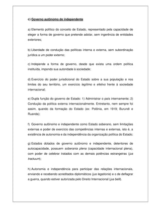 c) Governo autônomo de independente
a) Elemento político do conceito de Estado, representado pela capacidade de
eleger a forma de governo que pretende adotar, sem ingerência de entidades
exteriores;
b) Liberdade de condução das políticas interna e externa, sem subordinação
jurídica a um poder externo;
c) Independe a forma de governo, desde que exista uma ordem política
instituída, impondo sua autoridade à sociedade;
d) Exercício do poder jurisdicional do Estado sobre a sua população e nos
limites do seu território, um exercício legítimo e efetivo frente à sociedade
internacional;
e) Dupla função do governo de Estado: 1) Administrar o país internamente; 2)
Condução da política externa internacionalmente. Entretanto, nem sempre foi
assim, quando da formação do Estado (ex: Polônia, em 1919; Burundi e
Ruanda);
f) Governo autônomo e independente como Estado soberano, sem limitações
externas e poder de exercício das competências internas e externas, isto é, a
existência de autonomia e da independência da organização política do Estado;
g) Estados dotados de governo autônomo e independente, detentores de
autocapacidade, possuem soberania plena (capacidade internacional plena),
com poder de celebrar tratados com as demais potências estrangeiras (jus
tractuum);
h) Autonomia e independência para participar das relações internacionais,
enviando e recebendo acreditados diplomáticos (jus legationis) e o de deflagrar
a guerra, quando estiver autorizada pelo Direito Internacional (jus belli).
 