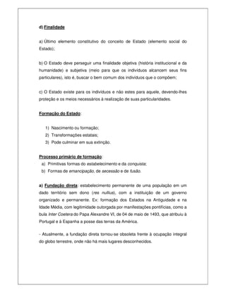d) Finalidade
a) Último elemento constitutivo do conceito de Estado (elemento social do
Estado);
b) O Estado deve perseguir uma finalidade objetiva (história institucional e da
humanidade) e subjetiva (meio para que os indivíduos alcancem seus fins
particulares), isto é, buscar o bem comum dos indivíduos que o compõem;
c) O Estado existe para os indivíduos e não estes para aquele, devendo-lhes
proteção e os meios necessários à realização de suas particularidades.
Formação do Estado:
1) Nascimento ou formação;
2) Transformações estatais;
3) Pode culminar em sua extinção.
Processo primário de formação:
a) Primitivas formas do estabelecimento e da conquista;
b) Formas de emancipação, de secessão e de fusão.
a) Fundação direta: estabelecimento permanente de uma população em um
dado território sem dono (res nullius), com a instituição de um governo
organizado e permanente. Ex: formação dos Estados na Antiguidade e na
Idade Média, com legitimidade outorgada por manifestações pontifícias, como a
bula Inter Coetera do Papa Alexandre VI, de 04 de maio de 1493, que atribuiu à
Portugal e à Espanha a posse das terras da América.
- Atualmente, a fundação direta tornou-se obsoleta frente à ocupação integral
do globo terrestre, onde não há mais lugares desconhecidos.
 
