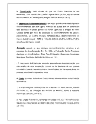 b) Emancipação: meio através do qual um Estado liberta-se de seu
dominante, como no caso das colônias, seja de forma pacífica, seja em virtude
de uma rebelião. Ex: Brasil (1822); Bélgica contra a Holanda (1830).
c) Separação ou desmembramento: tem lugar quando um Estado separa-se
ou desmembra-se para dar lugar à formação de outros. Em um contexto de
total ocupação do globo, parece não haver lugar para a criação de novos
Estados senão por meio da separação ou desmembramento de Estados
preexistentes. Ex: Áustria, Hungria, Tchecoslováquia (desmembramento do
império austro-húngaro - 1918) e Finlândia, Estônia, Lituânia, Letônia, Polônia
(dissolução do império russo).
Secessão: quando se quer designar desmembramentos estranhos a um
processo de descolonização. Ex: Em 1838, a Federação Centro-Americana
dividiu-se em cinco Estados – Costa Rica, El Salvador, Guatemala, Honduras e
Nicarágua; Dissolução da União Soviética, em 1991.
- O nascimento do Estado por secessão assemelha-se da emancipação, mas
não provém de uma sublevação popular ou de libertação de um governo
estrangeiro, mas do desmembramento de um império, ou da separação de um
país que se achava incorporado a outro.
d) Fusão: por meio do qual um Estado-núcleo absorve dois ou mais Estados,
reunindo-os:
1) Num só ente para a formação de um só Estado. Ex: Reino da Itália, nascido
no século XIX, da unificação dos ducados de Modena, Parma e Toscana.
Império da Alemanha, em 1870.
2) Pela junção de territórios, formando um Estado novo. Ex: Tchecoslováquia e
Ioguslávia, pela junção do que sobrou do antigo império austro-húngaro, extinto
em 1919.
 