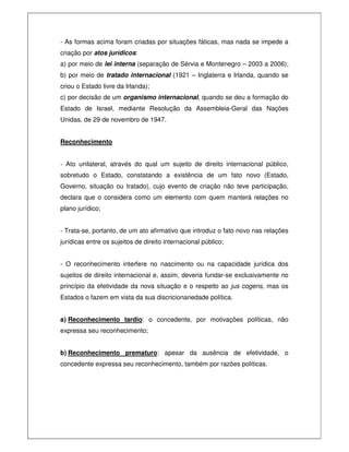 - As formas acima foram criadas por situações fáticas, mas nada se impede a
criação por atos jurídicos:
a) por meio de lei interna (separação de Sérvia e Montenegro – 2003 a 2006);
b) por meio de tratado internacional (1921 – Inglaterra e Irlanda, quando se
criou o Estado livre da Irlanda);
c) por decisão de um organismo internacional, quando se deu a formação do
Estado de Israel, mediante Resolução da Assembleia-Geral das Nações
Unidas, de 29 de novembro de 1947.
Reconhecimento
- Ato unilateral, através do qual um sujeito de direito internacional público,
sobretudo o Estado, constatando a existência de um fato novo (Estado,
Governo, situação ou tratado), cujo evento de criação não teve participação,
declara que o considera como um elemento com quem manterá relações no
plano jurídico;
- Trata-se, portanto, de um ato afirmativo que introduz o fato novo nas relações
jurídicas entre os sujeitos de direito internacional público;
- O reconhecimento interfere no nascimento ou na capacidade jurídica dos
sujeitos de direito internacional e, assim, deveria fundar-se exclusivamente no
princípio da efetividade da nova situação e o respeito ao jus cogens, mas os
Estados o fazem em vista da sua discricionariedade política.
a) Reconhecimento tardio: o concedente, por motivações políticas, não
expressa seu reconhecimento;
b) Reconhecimento prematuro: apesar da ausência de efetividade, o
concedente expressa seu reconhecimento, também por razões políticas.
 