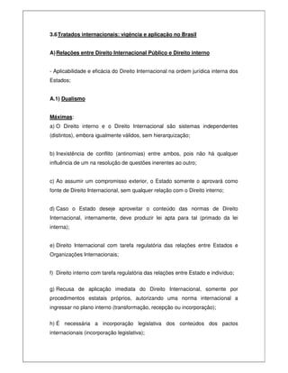 3.6Tratados internacionais: vigência e aplicação no Brasil
A)Relações entre Direito Internacional Público e Direito interno
- Aplicabilidade e eficácia do Direito Internacional na ordem jurídica interna dos
Estados;
A.1) Dualismo
Máximas:
a) O Direito interno e o Direito Internacional são sistemas independentes
(distintos), embora igualmente válidos, sem hierarquização;
b) Inexistência de conflito (antinomias) entre ambos, pois não há qualquer
influência de um na resolução de questões inerentes ao outro;
c) Ao assumir um compromisso exterior, o Estado somente o aprovará como
fonte de Direito Internacional, sem qualquer relação com o Direito interno;
d) Caso o Estado deseje aproveitar o conteúdo das normas de Direito
Internacional, internamente, deve produzir lei apta para tal (primado da lei
interna);
e) Direito Internacional com tarefa regulatória das relações entre Estados e
Organizações Internacionais;
f) Direito interno com tarefa regulatória das relações entre Estado e indivíduo;
g) Recusa de aplicação imediata do Direito Internacional, somente por
procedimentos estatais próprios, autorizando uma norma internacional a
ingressar no plano interno (transformação, recepção ou incorporação);
h) É necessária a incorporação legislativa dos conteúdos dos pactos
internacionais (incorporação legislativa);
 