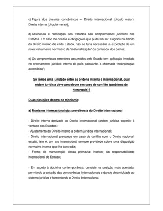 c) Figura dos círculos concêntricos – Direito internacional (círculo maior),
Direito interno (círculo menor);
d) Assinatura e ratificação dos tratados são compromissos jurídicos dos
Estados. Em caso de direitos e obrigações que puderem ser exigidos no âmbito
do Direito interno de cada Estado, não se faria necessária a expedição de um
novo instrumento normativo de “materialização” do conteúdo dos pactos;
e) Os compromissos exteriores assumidos pelo Estado tem aplicação imediata
no ordenamento jurídico interno do país pactuante, a chamada “incorporação
automática”;
Se temos uma unidade entre as ordens interna e internacional, qual
ordem jurídica deve prevalecer em caso de conflito (problema de
hierarquia)?
Duas posições dentro do monismo:
a) Monismo internacionalista: prevalência do Direito Internacional
- Direito interno derivado do Direito Internacional (ordem jurídica superior à
vontade dos Estados);
- Ajustamento do Direito interno à ordem jurídica internacional;
- Direito Internacional prevalece em caso de conflito com o Direito nacional-
estatal, isto é, um ato internacional sempre prevalece sobre uma disposição
normativa interna que lhe contradiz;
- Forma de manutenção dessa primazia: instituto da responsabilidade
internacional do Estado;
- Em acordo à doutrina contemporânea, consiste na posição mais acertada,
permitindo a solução das controvérsias internacionais e dando dinamicidade ao
sistema jurídico e fomentando o Direito Internacional;
 