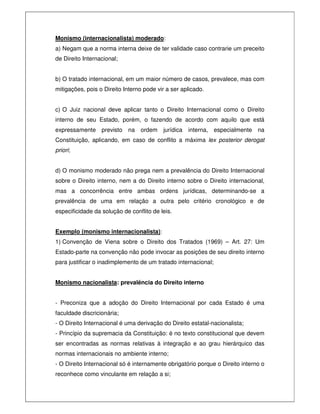 Monismo (internacionalista) moderado:
a) Negam que a norma interna deixe de ter validade caso contrarie um preceito
de Direito Internacional;
b) O tratado internacional, em um maior número de casos, prevalece, mas com
mitigações, pois o Direito Interno pode vir a ser aplicado.
c) O Juiz nacional deve aplicar tanto o Direito Internacional como o Direito
interno de seu Estado, porém, o fazendo de acordo com aquilo que está
expressamente previsto na ordem jurídica interna, especialmente na
Constituição, aplicando, em caso de conflito a máxima lex posterior derogat
priori;
d) O monismo moderado não prega nem a prevalência do Direito Internacional
sobre o Direito interno, nem a do Direito interno sobre o Direito internacional,
mas a concorrência entre ambas ordens jurídicas, determinando-se a
prevalência de uma em relação a outra pelo critério cronológico e de
especificidade da solução de conflito de leis.
Exemplo (monismo internacionalista):
1) Convenção de Viena sobre o Direito dos Tratados (1969) – Art. 27: Um
Estado-parte na convenção não pode invocar as posições de seu direito interno
para justificar o inadimplemento de um tratado internacional;
Monismo nacionalista: prevalência do Direito interno
- Preconiza que a adoção do Direito Internacional por cada Estado é uma
faculdade discricionária;
- O Direito Internacional é uma derivação do Direito estatal-nacionalista;
- Princípio da supremacia da Constituição: é no texto constitucional que devem
ser encontradas as normas relativas à integração e ao grau hierárquico das
normas internacionais no ambiente interno;
- O Direito Internacional só é internamente obrigatório porque o Direito interno o
reconhece como vinculante em relação a si;
 