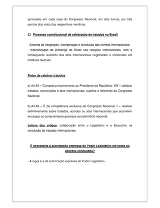 aprovados em cada casa do Congresso Nacional, em dois turnos, por três
quintos dos votos dos respectivos membros.
C) Processo constitucional de celebração de tratados no Brasil
- Sistema de integração, incorporação e conclusão das normas internacionais;
- Intensificação da presença do Brasil nas relações internacionais, com o
consequente aumento dos atos internacionais negociados e concluídos em
matérias diversas.
Poder de celebrar tratados:
a) Art.84 – Compete privativamente ao Presidente da República: VIII – celebrar
tratados, convenções e atos internacionais, sujeitos a referendo do Congresso
Nacional;
b) Art.49 – É da competência exclusiva do Congresso Nacional: I – resolver
definitivamente sobre tratados, acordos ou atos internacionais que acarretem
encargos ou compromissos gravosos ao patrimônio nacional.
Leitura dos artigos: colaboração entre o Legislativo e o Executivo na
conclusão de tratados internacionais.
É necessária a autorização expressa do Poder Legislativo em todos os
acordos concluídos?
- A regra é a de autorização expressa do Poder Legislativo.
 