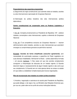 Preponderância das seguintes proposições:
a) Seguimento da regra constitucional, que submete todos os tratados, acordos
ou atos internacionais à aprovação do Congresso Nacional;
b) Valorização da prática brasileira dos atos internacionais (prática
diplomática);
Centro constitucional de cooperação entre os Poderes Legislativo e
Executivo:
1) Art. 84. Compete privativamente ao Presidente da República: VIII - celebrar
tratados, convenções e atos internacionais, sujeitos a referendo do Congresso
Nacional;
2) Art. 49. É da competência exclusiva do Congresso Nacional: I - resolver
definitivamente sobre tratados, acordos ou atos internacionais que acarretem
encargos ou compromissos gravosos ao patrimônio nacional;
Exceção: Acordos de forma simplificada (executive agreements), sem
necessidade de autorização expressa e específica do Poder Legislativo em
suas diversas modalidades. Admissível no Brasil, – prática diplomática formada
– em poucas hipóteses: 1) Nos casos em que tais acordos simplesmente
consignam a interpretação de cláusulas de um tratado vigente; 2) Quando
decorrem lógica e necessariamente de algum tratado vigente e são como que
seu complemento; 3) Quando tem em vista apenas deixar as coisas no estado
em que estão ou estabelecer simples bases para futuras negociações.
Rito de incorporação dos tratados na ordem jurídica brasileira:
1) Iniciativa, negociação e assinatura do acordo pelo Presidente da República,
que pode delegar, e de regra o faz, ao Ministério das Relações Exteriores que,
por sua vez, pode valer-se do auxílio de outras instituições federais;
 