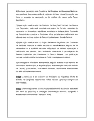 2) Envio de mensagem pelo Presidente da República ao Congresso Nacional,
acompanhada de uma exposição de motivos e do texto integral do acordo, que
inicia o processo de aprovação ou de rejeição do tratado pelo Poder
Legislativo;
3) Apreciação e deliberação da Comissão de Relações Exteriores da Câmara
dos Deputados, onde será formulado um projeto de Decreto Legislativo de
aprovação ou de rejeição, seguida de apreciação e deliberação da Comissão
de Constituição e Justiça e Comissões afins, apreciação e deliberação em
plenário e do envio do projeto de Decreto Legislativo ao Senado Federal;
4) Apreciação e deliberação do Projeto de Decreto Legislativo pela Comissão
de Relações Exteriores e Defesa Nacional do Senado Federal, seguido de, se
necessário for, e somente mediante interposição de recurso, apreciação e
deliberação em plenário, para finalmente proceder-se à promulgação do
Decreto Legislativo pelo Presidente do Senado Federal, com publicação
daquele no Diário Oficial da União e no Diário do Congresso Nacional;
5) Ratificação do Presidente da República, seguida da troca ou do depósito do
instrumento de ratificação, e da promulgação do tratado pelo Executivo através
de Decreto, publicado no Diário Oficial da União, devidamente acompanhado
do texto do acordo internacional.
OBS1: A ratificação é ato exclusivo do Presidente da República (Chefe de
Estado). O Congresso Nacional não ratifica tratados (aprovação congressual
dos tratados).
OBS2: Diferenciação entre assinatura (expressão formal da vontade do Estado
em aderir ao pactuado) e ratificação (manifestação definitiva, obrigando o
Estado internacionalmente – efeitos ex nunc).
 