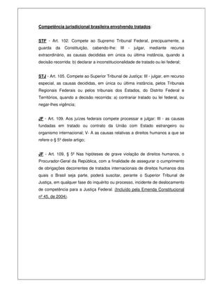 Competência jurisdicional brasileira envolvendo tratados:
STF - Art. 102. Compete ao Supremo Tribunal Federal, precipuamente, a
guarda da Constituição, cabendo-lhe: III - julgar, mediante recurso
extraordinário, as causas decididas em única ou última instância, quando a
decisão recorrida: b) declarar a inconstitucionalidade de tratado ou lei federal;
STJ - Art. 105. Compete ao Superior Tribunal de Justiça: III - julgar, em recurso
especial, as causas decididas, em única ou última instância, pelos Tribunais
Regionais Federais ou pelos tribunais dos Estados, do Distrito Federal e
Territórios, quando a decisão recorrida: a) contrariar tratado ou lei federal, ou
negar-lhes vigência;
JF - Art. 109. Aos juízes federais compete processar e julgar: III - as causas
fundadas em tratado ou contrato da União com Estado estrangeiro ou
organismo internacional; V- A as causas relativas a direitos humanos a que se
refere o § 5º deste artigo;
JF - Art. 109, § 5º Nas hipóteses de grave violação de direitos humanos, o
Procurador-Geral da República, com a finalidade de assegurar o cumprimento
de obrigações decorrentes de tratados internacionais de direitos humanos dos
quais o Brasil seja parte, poderá suscitar, perante o Superior Tribunal de
Justiça, em qualquer fase do inquérito ou processo, incidente de deslocamento
de competência para a Justiça Federal. (Incluído pela Emenda Constitucional
nº 45, de 2004).
 