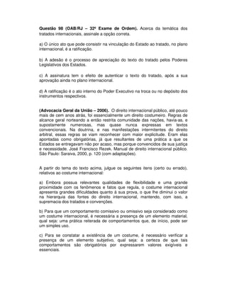 Questão 98 (OAB/RJ – 32º Exame de Ordem). Acerca da temática dos
tratados internacionais, assinale a opção correta.
a) O único ato que pode consistir na vinculação do Estado ao tratado, no plano
internacional, é a ratificação.
b) A adesão é o processo de apreciação do texto do tratado pelos Poderes
Legislativos dos Estados.
c) A assinatura tem o efeito de autenticar o texto do tratado, após a sua
aprovação ainda no plano internacional.
d) A ratificação é o ato interno do Poder Executivo na troca ou no depósito dos
instrumentos respectivos.
(Advocacia Geral da União – 2006). O direito internacional público, até pouco
mais de cem anos atrás, foi essencialmente um direito costumeiro. Regras de
alcance geral norteando a então restrita comunidade das nações, havia-as, e
supostamente numerosas, mas quase nunca expressas em textos
convencionais. Na doutrina, e nas manifestações intermitentes do direito
arbitral, essas regras se viam reconhecer com maior explicitude. Eram elas
apontadas como obrigatórias, já que resultantes de uma prática a que os
Estados se entregavam não por acaso, mas porque convencidos de sua justiça
e necessidade. José Francisco Rezek. Manual de direito internacional público.
São Paulo: Saraiva, 2000, p. 120 (com adaptações).
A partir do tema do texto acima, julgue os seguintes itens (certo ou errado),
relativos ao costume internacional:
a) Embora possua relevantes qualidades de flexibilidade e uma grande
proximidade com os fenômenos e fatos que regula, o costume internacional
apresenta grandes dificuldades quanto à sua prova, o que lhe diminui o valor
na hierarquia das fontes do direito internacional, mantendo, com isso, a
supremacia dos tratados e convenções.
b) Para que um comportamento comissivo ou omissivo seja considerado como
um costume internacional, é necessária a presença de um elemento material,
qual seja: uma prática reiterada de comportamentos que, de início, pode ser
um simples uso.
c) Para se constatar a existência de um costume, é necessário verificar a
presença de um elemento subjetivo, qual seja: a certeza de que tais
comportamentos são obrigatórios por expressarem valores exigíveis e
essenciais.
 
