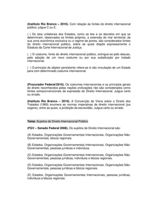 (Instituto Rio Branco – 2010). Com relação às fontes do direito internacional
público, julgue C ou E.
( ) Os atos unilaterais dos Estados, como as leis e os decretos em que se
determinam, observados os limites próprios, a extensão do mar territorial, da
sua zona econômica exclusiva ou o regime de portos, são considerados fontes
do direito internacional público, sobre as quais dispõe expressamente o
Estatuto da Corte Internacional de Justiça.
( ) O costume, fonte do direito internacional público, extingue-se pelo desuso,
pela adoção de um novo costume ou por sua substituição por tratado
internacional.
( ) O princípio do objetor persistente refere-se à não vinculação de um Estado
para com determinado costume internacional.
(Procurador Federal/2010). Os costumes internacionais e os princípios gerais
do direito reconhecidos pelas nações civilizações não são considerados como
fontes extraconvencionais de expressão do Direito Internacional. Julgue certo
ou errado.
(Instituto Rio Branco – 2010). A Convenção de Viena sobre o Direito dos
Tratados (1969) enumera as normas imperativas de direito internacional (jus
cogens), entre as quais, a proibição da escravidão. Julgue certo ou errado.
Tema: Sujeitos de Direito Internacional Público
(FGV – Senado Federal 2008). Os sujeitos de Direito Internacional são:
(A) Estados, Organizações Governamentais Internacionais, Organizações Não-
Governamentais, blocos regionais.
(B) Estados, Organizações Governamentais Internacionais, Organizações Não-
Governamentais, pessoas jurídicas e indivíduos.
(C) Estados, Organizações Governamentais Internacionais, Organizações Não-
Governamentais, pessoas jurídicas, indivíduos e blocos regionais.
(D) Estados, Organizações Governamentais Internacionais, Organizações Não-
Governamentais, pessoas jurídicas e blocos regionais.
(E) Estados, Organizações Governamentais Internacionais, pessoas jurídicas,
indivíduos e blocos regionais.
 