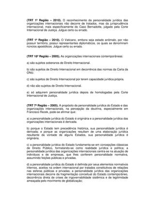 (TRT 1ª Região – 2010). O reconhecimento da personalidade jurídica das
organizações internacionais não decorre de tratados, mas da jurisprudência
internacional, mais especificamente do Caso Bernadotte, julgado pela Corte
Internacional de Justiça. Julgue certo ou errado.
(TRT 1ª Região – 2010). O Vaticano, embora seja estado anômalo, por não
possuir território, possui representantes diplomáticos, os quais se denominam
núncios apostólicos. Julgue certo ou errado.
(TRT 16ª Região – 2005). As organizações internacionais contemporâneas:
a) são sujeitos soberanos de Direito Internacional.
b) são sujeitos de Direito Internacional em decorrência das normas da Carta da
ONU.
c) são sujeitos de Direito Internacional por terem capacidade jurídica própria.
d) não são sujeitos de Direito Internacional.
e) só adquirem personalidade jurídica depois de homologadas pela Corte
Internacional de Justiça.
(TRT 7ª Região – 2005). A propósito da personalidade jurídica do Estado e das
organizações internacionais, na percepção da doutrina, especialmente em
Francisco Rezek, pode-se afirmar que:
a) a personalidade jurídica do Estado é originária e a personalidade jurídica das
organizações internacionais é derivada.
b) porque o Estado tem precedência histórica, sua personalidade jurídica é
derivada; e porque as organizações resultam de uma elaboração jurídica
resultante da vontade de alguns Estados, sua personalidade jurídica é
originária.
c) a personalidade jurídica do Estado fundamenta-se em concepções clássicas
de Direito Público, formatando-se como realidade jurídica e política; a
personalidade jurídica das organizações internacionais centra-se na atuação de
indivíduos e de empresas, que lhes conferem personalidade normativa,
assumindo feições públicas e privadas.
d) a personalidade jurídica do Estado é definida por seus elementos normativos
internos, aceitos na ordem internacional por tratados constitutivos de relações
nas esferas públicas e privadas; a personalidade jurídica das organizações
internacionais decorre da fragmentação conceitual do Estado contemporâneo,
decorrência direta de crises de ingovernabilidade sistêmica e de legitimidade
ameaçada pelo movimento de globalização;
 