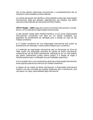 não se lhes aplicam referenciais convencionais, e conseqüentemente não se
vislumbram personalidades jurídicas distintas.
e) o direito das gentes não identifica a personalidade jurídica das organizações
internacionais, dado que aplicado, especialmente, aos Estados, que detém
natureza jurídica definida por elementos de Direito Público.
(TRT 8ª Região – 2005). Segundo a doutrina do Direito Internacional, é correto
afirmar, em se tratando de Organizações Internacionais:
a) São aquelas criadas pelos Estados-membros, ou por outras Organizações
Internacionais, constituídas com base em um tratado multilateral, que
dependem do procedimento de ratificação para a entrada em vigor de seu
Tratado constitutivo.
b) O Tratado constitutivo de uma Organização Internacional está sujeito ao
procedimento de ratificação e reserva pelos Estados que a constituem.
c) A definição de organização internacional está na Convenção de Viena de
1969, sendo uma associação voluntária de sujeitos de direito internacional,
constituída por ato de direito internacional, realizando-se em um ente estável,
que possui ordenamento jurídico interno próprio e é dotado de órgão e
institutos próprios para a realização de suas finalidades específicas.
d) A imunidade não é uma característica atribuível a Organização Internacional,
sendo apenas possível seu exercício por Estados Soberanos.
e) Apesar de ser sujeito de direito internacional, a Organização Internacional
mantém uma vida vinculada aos Estados Soberanos que a constituíram, pois
não possui, em regra, personalidade legal internacional.
 