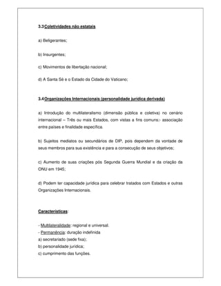 3.3Coletividades não estatais
a) Beligerantes;
b) Insurgentes;
c) Movimentos de libertação nacional;
d) A Santa Sé e o Estado da Cidade do Vaticano;
3.4Organizações Internacionais (personalidade jurídica derivada)
a) Introdução do multilateralismo (dimensão pública e coletiva) no cenário
internacional – Três ou mais Estados, com vistas a fins comuns;- associação
entre países e finalidade específica.
b) Sujeitos mediatos ou secundários de DIP, pois dependem da vontade de
seus membros para sua existência e para a consecução de seus objetivos;
c) Aumento de suas criações pós Segunda Guerra Mundial e da criação da
ONU em 1945;
d) Podem ter capacidade jurídica para celebrar tratados com Estados e outras
Organizações Internacionais.
Características:
- Multilateralidade: regional e universal.
- Permanência: duração indefinida
a) secretariado (sede fixa);
b) personalidade jurídica;
c) cumprimento das funções.
 