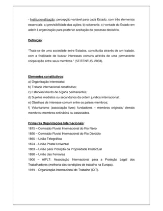- Institucionalização: percepção variável para cada Estado, com três elementos
essenciais: a) previsibilidade das ações; b) soberania; c) vontade do Estado em
aderir à organização para posterior aceitação do processo decisório.
Definição:
“Trata-se de uma sociedade entre Estados, constituída através de um tratado,
com a finalidade de buscar interesses comuns através de uma permanente
cooperação entre seus membros.” (SEITENFUS, 2003).
Elementos constitutivos:
a) Organização interestatal;
b) Tratado internacional constitutivo;
c) Estabelecimento de órgãos permanentes;
d) Sujeitos mediatos ou secundários da ordem jurídica internacional;
e) Objetivos de interesse comum entre os países-membros;
f) Voluntarismo (associação livre): fundadores – membros originais/ demais
membros: membros ordinários ou associados.
Primeiras Organizações Internacionais:
1815 – Comissão Fluvial Internacional do Rio Reno
1856 – Comissão Fluvial Internacional do Rio Danúbio
1865 – União Telegráfica
1874 – União Postal Universal
1883 – União para Proteção da Propriedade Intelectual
1890 – União das Ferrovias
1900 – AIPLT: Associação Internacional para a Proteção Legal dos
Trabalhadores (melhoria das condições de trabalho na Europa).
1919 – Organização Internacional do Trabalho (OIT).
 