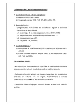 Classificação das Organizações Internacionais:
1. Quanto às atividades, natureza e propósitos:
a) Objetivos políticos: OEA, ONU.
b) Cooperação técnica: OMS, FAO, OIT, OMC, AIEA, FMI.
2. Quanto às funções:
a) Organizações internacionais de concertação: regulam a sociedade
internacional de quatro formas:
a.1) Aproximação de posição dos países-membros: OCDE, OMC.
a.2) Adoção de normas comuns de comportamento: OMS, OIT.
a.3) Ações operacionais: AIEA.
a.4) De gestão: FMI, BID, BIRD.
3. Quanto à composição:
a) Contiguidade ou proximidade geográfica (organizações regionais): OEA,
ASEAN.
b) Caráter universal: objetivos amplos (ONU) ou fins específicos (OMS,
OIT, FAO, UNESCO).
Personalidade Jurídica:
- As Organizações Internacionais com capacidade de serem titulares de direitos
e de deveres internacionais através de procedimentos internacionais;
- As Organizações Internacionais não dispõem da plenitude das competências
atribuídas aos Estados, pois sua origem, desenvolvimento e extinção
dependem da vontade externa dos seus Estados-membros;
- Desprovidas de território próprio, firmando “acordos de sede” com o Estado
anfitrião;
 